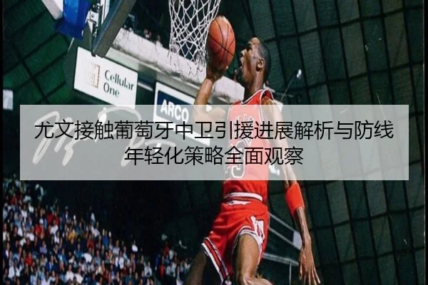 尤文接触葡萄牙中卫引援进展解析与防线年轻化策略全面观察