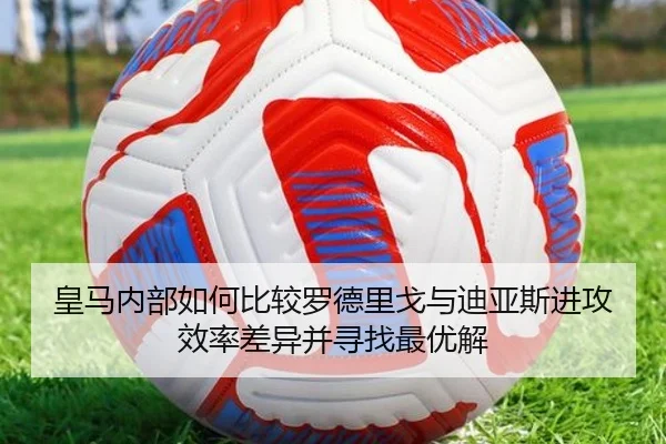 皇马内部如何比较罗德里戈与迪亚斯进攻效率差异并寻找最优解