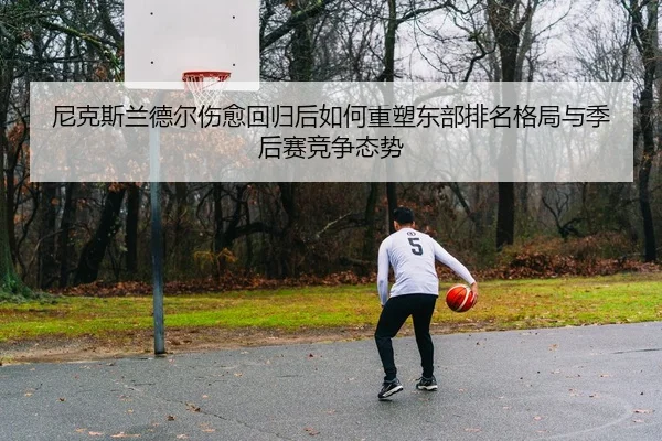 尼克斯兰德尔伤愈回归后如何重塑东部排名格局与季后赛竞争态势