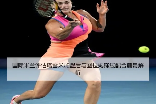 国际米兰评估塔雷米加盟后与图拉姆锋线配合前景解析